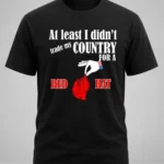 At Least I Didn't Trade My Country For A Red Hat Shirt
